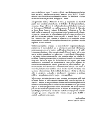 para esse âmbito do ensino. O contato, o debate e a reflexão sobre as relações
entre educação e trabalho e entre ensino, serviço e gestão do SUS, de onde
emanam efetivamente as necessidades educacionais, são necessários e devem
ser estruturantes dos processos pedagógicos a adotar.
Não por outro motivo, o Ministério da Saúde, já no primeiro ano da atual
gestão, criou uma Secretaria de Gestão do Trabalho e da Educação na Saúde,
que passa a abrigar o Projeto de profissionalização dos Trabalhadores da Área
de Enfermagem (PROFAE) em seu Departamento de Gestão da Educação
na Saúde. Dessa forma, o conjunto da Educação Profissional na Área da
Saúde ganha, na estrutura de gestão ministerial, nome, lugar e tempo de reflexão,
formulação e intervenção. As reformulações e os desafios a serem enfrentados
pela Secretaria repercutirão em breve nas políticas setoriais federais e, para
isso, contamos com a ajuda, colaboração, sugestões e críticas de todos aqueles
comprometidos com uma educação e um trabalho de farta qualidade e elevada
dignidade no setor da saúde.
O Profae exemplifica a formação e se insere nesta nova proposta de educação
permanente. É imprescindível que as orientações conceituais relativas aos
programas e projetos de formação e qualificação profissional na área da saúde
tenham suas diretrizes revistas em cada realidade. Essa orientação vale mesmo
para os projetos que estão em execução, como é o caso do Profae. O importante
é que todos estejam comprometidos com uma educação e um trabalho de
qualidade. Esta compreensão e direção ganham máxima relevância nos cursos
integrantes do Profae, sejam eles de nível técnico ou superior, pois estão
orientadas ao atendimento das necessidades de formação do segmento de
trabalhadores que representa o maior quantitativo de pessoal de saúde e que,
historicamente, ficava à mercê dos "treinamentos em serviço", sem acesso à
educação profissional de qualidade para o trabalho no SUS. O Profae vem
operando a transformação desta realidade. Precisamos estreitar as relações
entre os serviços e a sociedade, os trabalhadores e os usuários, as políticas
públicas e a cidadania e entre formação e empregabilidade.
Sabe-se que o investimento nos recursos humanos no campo da saúde terá
influência decisiva na melhoria dos serviços de saúde prestados à população.
Por isso, a preparação dos profissionais-alunos é fundamental e requer material
didático criterioso e de qualidade, ao lado de outras ações e atitudes que causem
impacto na formação profissional desses trabalhadores. Os livros didáticos
para o Curso de Qualificação Profissional de Auxiliar de Enfermagem, já em
sua 3ª edição, constituem-se, sem dúvida, em forte contribuição no conjunto
das ações que visam a integração entre educação, serviço, gestão do SUS e
controle social no setor de saúde.
Humberto Costa
Ministro de Estado da Saúde
 