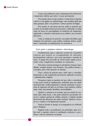82
Saúde Mental
Como o procedimento causa o relaxamento dos esfíncteres,
é importante solicitar que urine e evacue previamente.
Procurando oferecer mais conforto e evitar lesões corporais,
vesti-lo/a com pijama ou camisola larga, como também pedir que
retire grampos, jóias e/ou próteses e colocar protetor de língua
Para manter as vias aéreas pérveas, pedir ao paciente que
se deite em decúbito dorsal sem travesseiro, verificando os sinais
vitais em busca de anormalidades na iminência do tratamento,
registrando e avisando à enfermeira ou ao médico, caso encontre
alterações.
Untar as têmporas do paciente com geléia eletrolítica para
instalação dos eletrodos e para melhor condução elétrica, auxili-
ando o anestesista na administração de anestésicos.
Neste ponto, o psiquiatra realizará o eletrochoque.
Imediatamente após a aplicação acontecem convulsões
crônicas que podem ser acompanhadas de salivação,
lacrimejamento, sudorese e por vezes ejaculação e emissão de
urina. A equipe deve proceder de forma muito rápida, procu-
rando evitar complicações imediatas ao tratamento.
Para tanto, é preciso proteger as articulações temporo-man-
dibular, escápulo-umeral, coxo-femural e dos joelhos durante a
convulsão, para evitar luxações ou fraturas.
Virar a cabeça do paciente para o lado, após a convulsão,
manteendo as vias respiratórias permeáveis, aspirando secreções
e administrando oxigênio.
Permanecer junto ao paciente até que volte à consciência
(o que pode acontecer rapidamente), atentando para seu estado
neuromuscular, cardiorrespiratório e mental, mantendo-o em po-
sição de segurança (de lado ou em Sims) como também verificar
sinais vitais, procurando identificar anormalidades.
Ajudá-lo a orientar-se ao acordar, pois seu estado de con-
fusão dura várias horas, e isso pode assustá-lo; procurando ob-
servar e registrar queixas de cefaléia, amnésia e confusão mental
decorrentes das alterações das ondas cerebrais. Ajudá-lo a levan-
tar-se e verificar se há hipotensão postural.
Deixá-lo dormir se desejar ou acompanhá-lo ao refeitório
para o desjejum.
Registrar todo o procedimento em prontuário, após reco-
lher todo o material, enviá-lo à esterilização conforme o caso e
deixar a sala de tratamento arrumada.
 