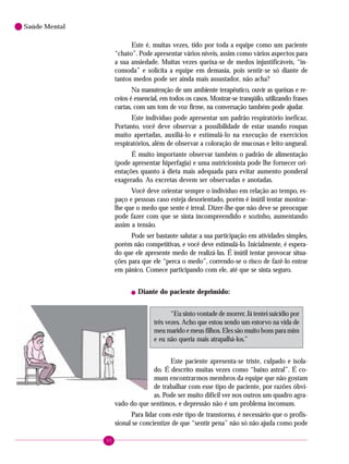 90
Saúde Mental
Este é, muitas vezes, tido por toda a equipe como um paciente
“chato”. Pode apresentar vários níveis, assim como vários aspectos para
a sua ansiedade. Muitas vezes queixa-se de medos injustificáveis, “in-
comoda” e solicita a equipe em demasia, pois sentir-se só diante de
tantos medos pode ser ainda mais assustador, não acha?
Na manutenção de um ambiente terapêutico, ouvir as queixas e re-
ceios é essencial, em todos os casos. Mostrar-se tranqüilo, utilizando frases
curtas, com um tom de voz firme, na conversação também pode ajudar.
Este indivíduo pode apresentar um padrão respiratório ineficaz.
Portanto, você deve observar a possibilidade de estar usando roupas
muito apertadas, auxiliá-lo e estimulá-lo na execução de exercícios
respiratórios, além de observar a coloração de mucosas e leito ungueal.
É muito importante observar também o padrão de alimentação
(pode apresentar hiperfagia) e uma nutricionista pode lhe fornecer ori-
entações quanto à dieta mais adequada para evitar aumento ponderal
exagerado. As excretas devem ser observadas e anotadas.
Você deve orientar sempre o indivíduo em relação ao tempo, es-
paço e pessoas caso esteja desorientado, porém é inútil tentar mostrar-
lhe que o medo que sente é irreal. Dizer-lhe que não deve se preocupar
pode fazer com que se sinta incompreendido e sozinho, aumentando
assim a tensão.
Pode ser bastante salutar a sua participação em atividades simples,
porém não competitivas, e você deve estimulá-lo. Inicialmente, é espera-
do que ele apresente medo de realizá-las. É inútil tentar provocar situa-
ções para que ele “perca o medo”, correndo-se o risco de fazê-lo entrar
em pânico. Comece participando com ele, até que se sinta seguro.
! Diante do paciente deprimido:
“Eu sinto vontade de morrer. Já tentei suicídio por
três vezes. Acho que estou sendo um estorvo na vida de
meu marido e meus filhos. Eles são muito bons para mim
e eu não queria mais atrapalhá-los.”
Este paciente apresenta-se triste, culpado e isola-
do. É descrito muitas vezes como “baixo astral”. É co-
mum encontrarmos membros da equipe que não gostam
de trabalhar com esse tipo de paciente, por razões óbvi-
as. Pode ser muito difícil ver nos outros um quadro agra-
vado do que sentimos, e depressão não é um problema incomum.
Para lidar com este tipo de transtorno, é necessário que o profis-
sional se concientize de que “sentir pena” não só não ajuda como pode
 