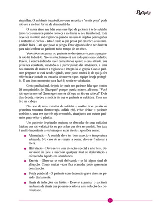 91
PPPPP EEEEEAAAAARRRRROOOOOFFFFF
atrapalhar. O ambiente terapêutico requer respeito, e “sentir pena” pode
não ser a melhor forma de demonstrá-lo.
O maior risco em lidar com esse tipo de paciente é o de suicídio
(esse risco aumenta quando começa a melhorar de seu transtorno). Este
deve ser mantido sob vigilância quando em uso de objetos pontiagudos
e cortantes e cordas – isto é, tudo o que possa por em risco a sua inte-
gridade física – até que passe o perigo. Esta vigilância deve ser discreta
para não lembrar ao paciente todo tempo de seu risco.
Você pode perguntar ao paciente se deseja morrer, pois a pergun-
ta não irá induzi-lo. No entanto, fornecerá um dado para seus cuidados.
Porém, é contra-indicado tecer comentários quanto a essa atitude. Sua
presença constante, ouvindo-o e participando das atividades, é uma
boa maneira de manter a vigilância e integrá-lo ao grupo. Caso o paci-
ente pergunte se está sendo vigiado, você pode lembrá-lo de que já fez
referência à vontade ou tentativa de morrer e que a equipe deseja protegê-
lo. É um bom momento para fazê-lo sentir-se valorizado.
Certo profissional, depois de ouvir um paciente falar que tomou
20 comprimidos de DiazepanR
porque queria morrer, afirmou: “Você
não queria morrer! Quem quer morrer dá logo um tiro na cabeça!” Dois
dias depois, recebeu a notícia de que o paciente se suicidara. Com um
tiro na cabeça.
No caso de uma tentativa de suicídio, o auxiliar deve prestar os
primeiros socorros (hemorragia, asfixia etc), evitar deixar o paciente
sozinho e, uma vez que ele seja removido, atuar junto aos outros paci-
entes para evitar o pânico.
Um paciente deprimido costuma se descuidar de seus cuidados
básicos por não valorizá-los ou por achar que deve ser punido. Por isso,
é muito importante a enfermagem estar atenta a questões como:
! Alimentação - A comida deve ter bom aspecto e temperatura
adequada. No caso de se recusar a comer, deve-se fracionar a
dieta.
! Hidratação - Deve-se ter uma atenção especial a este item, ob-
servando na pele e mucosas qualquer sinal de desidratação e
oferecendo líquido em abundância.
! Excreta - Observar se está defecando e se há algum sinal de
alteração. Como muitas vezes fica acamado, pode apresentar
constipação.
! Perda ponderal - O paciente com depressão grave deve ser pe-
sado diariamente.
! Sinais de infecções ou lesões - Deve-se examinar o paciente
em busca de sinais que possam ocasionar uma solução de con-
tinuidade.
 
