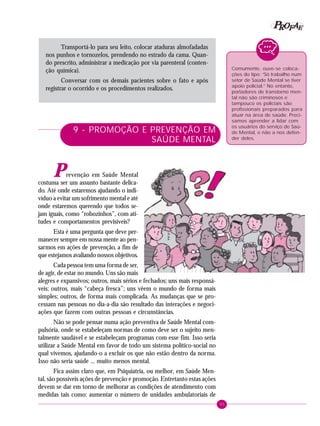 95
PPPPP EEEEEAAAAARRRRROOOOOFFFFF
Transportá-lo para seu leito, colocar ataduras almofadadas
nos punhos e tornozelos, prendendo no estrado da cama. Quan-
do prescrito, administrar a medicação por via parenteral (conten-
ção química).
Conversar com os demais pacientes sobre o fato e após
registrar o ocorrido e os procedimentos realizados.
9 - PROMOÇÃO E PREVENÇÃO EM
SAÚDE MENTAL
Prevenção em Saúde Mental
costuma ser um assunto bastante delica-
do. Até onde estaremos ajudando o indi-
víduo a evitar um sofrimento mental e até
onde estaremos querendo que todos se-
jam iguais, como “robozinhos”, com ati-
tudes e comportamentos previsíveis?
Esta é uma pergunta que deve per-
manecer sempre em nossa mente ao pen-
sarmos em ações de prevenção, a fim de
que estejamos avaliando nossos objetivos.
Cada pessoa tem uma forma de ser,
de agir, de estar no mundo. Uns são mais
alegres e expansivos; outros, mais sérios e fechados; uns mais responsá-
veis; outros, mais “cabeça fresca”; uns vêem o mundo de forma mais
simples; outros, de forma mais complicada. As mudanças que se pro-
cessam nas pessoas no dia-a-dia são resultado das interações e negoci-
ações que fazem com outras pessoas e circunstâncias.
Não se pode pensar numa ação preventiva de Saúde Mental com-
pulsória, onde se estabeleçam normas de como deve ser o sujeito men-
talmente saudável e se estabeleçam programas com esse fim. Isso seria
utilizar a Saúde Mental em favor de todo um sistema político-social no
qual vivemos, ajudando-o a excluir os que não estão dentro da norma.
Isso não seria saúde ... muito menos mental.
Fica assim claro que, em Psiquiatria, ou melhor, em Saúde Men-
tal, são possíveis ações de prevenção e promoção. Entretanto estas ações
devem se dar em torno de melhorar as condições de atendimento com
medidas tais como: aumentar o número de unidades ambulatoriais de
Comumente, ouve-se coloca-
ções do tipo: “Só trabalho num
setor de Saúde Mental se tiver
apoio policial.” No entanto,
portadores de transtorno men-
tal não são criminosos e
tampouco os policiais são
profissionais preparados para
atuar na área de saúde. Preci-
samos aprender a lidar com
os usuários do serviço de Saú-
de Mental, e não a nos defen-
der deles.
 