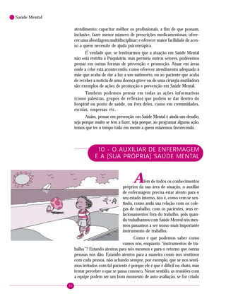 96
Saúde Mental
atendimento; capacitar melhor os profissionais, a fim de que possam,
inclusive, fazer menor número de prescrições medicamentosas; ofere-
cer uma abordagem multidisciplinar; e oferecer maior facilidade de aces-
so a quem necessite de ajuda psicoterápica.
É verdade que, se lembrarmos que a atuação em Saúde Mental
não está restrita à Psiquiatria, mas permeia outros setores, poderemos
pensar em outras formas de prevenção e promoção. Atuar em áreas
onde a crise está acontecendo, como oferecer atendimento adequado à
mãe que acaba de dar a luz a um natimorto, ou ao paciente que acaba
de receber a notícia de uma doença grave ou de uma cirurgia mutiladora
são exemplos de ações de promoção e prevenção em Saúde Mental.
Também podemos pensar em todas as ações informativas
(como palestras, grupos de reflexão) que podem se dar dentro do
hospital ou posto de saúde, ou fora deles, como em comunidades,
escolas, empresas etc.
Assim, pensar em prevenção em Saúde Mental é ainda um desafio,
seja porque muito se tem a fazer, seja porque, ao programar alguma ação,
temos que ter o tempo todo em mente a quem estaremos favorecendo.
10 - O AUXILIAR DE ENFERMAGEM
E A (SUA PRÓPRIA) SAÚDE MENTAL
Além de todos os conhecimentos
próprios da sua área de atuação, o auxiliar
de enfermagem precisa estar atento para o
seu estado interno, isto é, como vem se sen-
tindo, como anda sua relação com os cole-
gas de trabalho, com os pacientes, seus re-
lacionamentos fora do trabalho, pois quan-
do trabalhamos com Saúde Mental nós mes-
mos passamos a ser nosso mais importante
instrumento de trabalho.
Como é que podemos saber como
vamos nós, enquanto “instrumentos de tra-
balho”? Estando atentos para nós mesmos e para o retorno que outras
pessoas nos dão. Estando atentos para a maneira como nos sentimos
com cada pessoa, não achando sempre, por exemplo, que se nos senti-
mos irritados com tal paciente é porque ele é que é difícil ou chato, mas
tentar perceber o que se passa conosco. Nesse sentido, as reuniões com
a equipe podem ser um bom momento de auto-avaliação, se for criado
 
