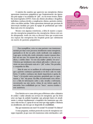 99
PPPPP EEEEEAAAAARRRRROOOOOFFFFF
A maioria dos usuários que aparecem nas emergências clínicas
apresentam transtornos psiquiátricos que freqüentemente são ignora-
dos pela equipe e/ou rotulados de “piti”, ou em termo técnico, distúr-
bio neurovegetativo (DNV). Estes são clientes alcoolistas e drogaditos,
indivíduos confusos devido a complicações clínicas, pacientes entriste-
cidos com idéias suicidas. Todos apresentam sintomas que precisam de
intervenção imediata por parte da equipe de profissionais que traba-
lham num setor de emergência.
Mesmo com algumas resistências, a idéia de manter a separa-
ção das emergências psiquiátricas das emergências clínicas está sen-
do ultrapassada, tendo em vista os diversos fatos que aconteceram
nos espaços das emergências dos hospitais gerais que culminaram
em mortes de pacientes psiquiátricos.
Para exemplificar, certa vez uma paciente com transtornos
mentais por duas vezes procurou atendimento numa emergência,
queixando-se de dor no peito, sendo medicada com analgésico.
Logo após, recebeu alta, sendo orientada a manter repouso abso-
luto em sua casa. No mesmo dia, pela terceira vez, ao ver a se-
nhora, o médico disse: “Já vem esta mulher ‘pitiática’ de novo”.
Orientou que instalassem uma solução glicosada e colocou a pa-
ciente em uma enfermaria vazia até o “piti” acabar. Não permitiu
a companhia da filha.
Mais de uma vez os auxiliares de enfermagem informaram
que a paciente continuava queixando-se de dores cada vez mais
fortes. O médico continuou não dando importância à queixa da
“louca” e foi atender outros pacientes, garantindo que, se a igno-
rassem, a “dor” iria passar. Sua filha, inconformada com a demo-
ra e a falta de informações sobre a mãe, invadiu a enfermaria,
encontrando sua mãe morta, vítima de um infarto agudo do
miocárdio. Sem credibilidade por ser “louca”, morreu sozinha e
sem assistência.
Essa história serve como alerta para refletirmos sobre a dinâmica
de avaliar e cuidar adotada nos serviços de emergência, que faz deste
setor um lugar da unidade hospitalar cujo princípio básico de atendi-
mento é começar imediatamente a terapêutica dos transtornos que colo-
cam a vida em risco. E, apesar de ser um setor que exige rapidez e eficiência
no atendimento, não tem que ser desprovido de sensibilidade.
Mas que transtornos são esses? Os sociais? Os mentais? Os clínicos?
A estas perguntas, nenhum protocolo na área de emergência con-
segue responder, já que esses três transtornos estão entrelaçados e arti-
Distúrbio neurovegetativo –
Distúrbio nervoso de fundo
emocional que se caracteriza
por agitação, confusão e an-
gústia.
 