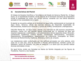 “Por la construcción de jóvenes
que asuman los retos de la vida real”.
d) Características del Plantel
El Colegio de Estudios Científicos y Tecnológicos del Estado de Veracruz Plantel No. 10 Agua
Dulce, es un bachillerato bivalente, donde además de la formación educativa de preparatoria
brinda la posibilidad de cursar una carrera técnica, contando con una oferta educativa
pensada en las necesidades de la región.
El plantel se encuentra ubicado en la localidad de Agua Dulce, perteneciente al municipio de
Agua Dulce, Veracruz; oferta las carreras técnicas de Desarrollo Sustentable de
Microempresas, Asistencia en Dirección y Control de PYMES, Climatización y Refrigeración.
CECyTEV Plantel No. 10 Agua Dulce, atiende una matrícula de 436 alumnos actualmente,
asimismo, cuenta con una plantilla laboral conformada por 21 docentes de base que
imparten asignaturas y submódulos, y 23 administrativos de las siguientes áreas: Dirección,
Coordinación Académica, Control Escolar, Coordinación Administrativa, Vinculación,
Departamento Psicopedagógico, Departamento de Enfermería, Encargados de Orden,
Servicios de Mantenimiento, Vigilancia, Biblioteca, Centro de computo.
Las instalaciones están conformadas por dos edificios principales con ocho salones, ocho
aulas de un solo piso, área de dirección y oficinas administrativas; también cuenta con
biblioteca, centro de cómputo, una sala de maestros y un domo que nos permite realizar
diversas actividades cívicas.
De igual forma, existe una Sociedad de Padres de Familia integrada por las figuras de
Presidente, Tesorero y dos Vocales.
 