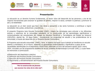 “Por la construcción de jóvenes
que asuman los retos de la vida real”.
Presentación
La educación es un derecho humano fundamental, un factor clave del desarrollo de las personas y una de las
mejores herramientas para alcanzar la igualdad de género, mejorar la salud, combatir la pobreza y promover la
paz y la estabilidad.
La educación es un bien social que hace más libres y pensantes a los seres humanos y contribuye a lograr
sociedades más justas, productivas y equitativas.
El presente Programa Aula Escuela Comunidad (PAEC), integra las estrategias para articular a los diferentes
actores y colectivos de la comunidad estudiantil en la construcción de los aprendizajes significativos y
contextualizados del estudiantado del Colegio de Estudios Científicos y Tecnológicos del Estado de Veracruz
(CECyTEV), plantel No. 10 Agua Dulce, considerando los programas de estudio y las problemáticas de la
comunidad, a través del desarrollo de un Proyecto Escolar Comunitario.
El Programa aula escuela comunidad (PAEC), tiene el objetivo de lograr que el plantel se transforme en escuela
abierta y orientadora, en un futuro, mediante un aprendizaje contextualizado y significativo a partir de las
necesidades identificadas en el diagnóstico COLECTIVO, elaborado al inicio del semestre agosto 2023- enero
2024, vinculado con las progresiones académicas de las Unidades de Aprendizaje Curricular (UAC), y cuyas fases
se mencionan a continuación:
a)Elaboración del diagnóstico colectivo.
b) Definición del Proyecto Escolar Comunitario.
c) Ejecución del Proyecto Escolar Comunitario.
d) Seguimiento y retroalimentación del Proyecto Escolar Comunitario.
 
