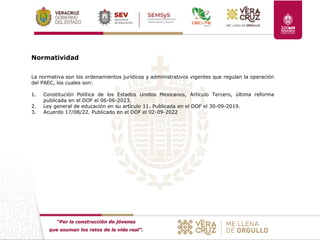 “Por la construcción de jóvenes
que asuman los retos de la vida real”.
Normatividad
La normativa son los ordenamientos jurídicos y administrativos vigentes que regulan la operación
del PAEC, los cuales son:
1. Constitución Política de los Estados Unidos Mexicanos, Artículo Tercero, última reforma
publicada en el DOF el 06-06-2023.
2. Ley general de educación en su artículo 11. Publicada en el DOF el 30-09-2019.
3. Acuerdo 17/08/22. Publicado en el DOF el 02-09-2022
 