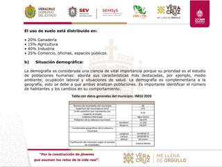 “Por la construcción de jóvenes
que asuman los retos de la vida real”.
El uso de suelo está distribuido en:
• 20% Ganadería
• 15% Agricultura
• 40% Industria
• 25% Comercio, oficinas, espacios públicos.
b) Situación demográfica:
La demografía es considerada una ciencia de vital importancia porque su prioridad es el estudio
de poblaciones humanas: aborda sus características más destacadas, por ejemplo, medio
ambiente, ocupación laboral y situaciones de salud. La demografía es complementaria a la
geografía, esto se debe a que ambas analizan poblaciones. Es importante identificar el número
de habitantes y los cambios en su comportamiento.
Tabla con datos generales del municipio. INEGI 2020
 