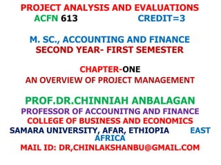 PROJECT ANALYSIS AND EVALUATIONS
ACFN 613 CREDIT=3
M. SC., ACCOUNTING AND FINANCE
SECOND YEAR- FIRST SEMESTER
CHAPTER-ONE
AN OVERVIEW OF PROJECT MANAGEMENT
PROF.DR.CHINNIAH ANBALAGAN
PROFESSOR OF ACCOUNITNG AND FINANCE
COLLEGE OF BUSINESS AND ECONOMICS
SAMARA UNIVERSITY, AFAR, ETHIOPIA EAST
AFRICA
MAIL ID: DR,CHINLAKSHANBU@GMAIL.COM
 