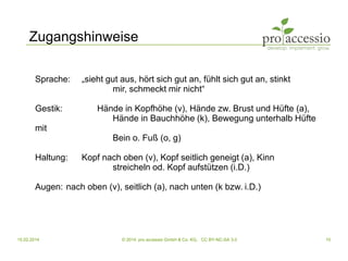 15.02.2014 © 2014, pro accessio GmbH & Co. KG, CC BY-NC-SA 3.0 10
Zugangshinweise
Sprache: „sieht gut aus, hört sich gut an, fühlt sich gut an, stinkt
mir, schmeckt mir nicht“
Gestik: Hände in Kopfhöhe (v), Hände zw. Brust und Hüfte (a),
Hände in Bauchhöhe (k), Bewegung unterhalb Hüfte
mit
Bein o. Fuß (o, g)
Haltung: Kopf nach oben (v), Kopf seitlich geneigt (a), Kinn
streicheln od. Kopf aufstützen (i.D.)
Augen: nach oben (v), seitlich (a), nach unten (k bzw. i.D.)
 