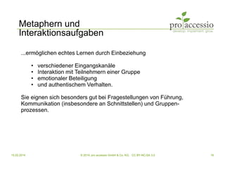 15.02.2014 © 2014, pro accessio GmbH & Co. KG, CC BY-NC-SA 3.0 16
Metaphern und
Interaktionsaufgaben
...ermöglichen echtes Lernen durch Einbeziehung
• verschiedener Eingangskanäle
• Interaktion mit Teilnehmern einer Gruppe
• emotionaler Beteiligung
• und authentischem Verhalten.
Sie eignen sich besonders gut bei Fragestellungen von Führung,
Kommunikation (insbesondere an Schnittstellen) und Gruppen-
prozessen.
 