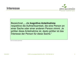 15.02.2014 © 2014, pro accessio GmbH & Co. KG, CC BY-NC-SA 3.0 4
Interesse
Bezeichnet „...die kognitive Anteilnahme
respektive die Aufmerksamkeit, die eine Person an
einer Sache oder einer anderen Person nimmt. Je
größer diese Anteilnahme ist, desto größer ist das
Interesse der Person für diese Sache.“
Quelle: http://de.wikipedia.org/wiki/Interesse
 
