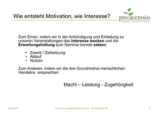 15.02.2014 © 2014, pro accessio GmbH & Co. KG, CC BY-NC-SA 3.0 5
Wie entsteht Motivation, wie Interesse?
Zum Einen, indem wir in der Ankündigung und Einladung zu
unseren Veranstaltungen das Interesse wecken und die
Erwartungshaltung zum Seminar korrekt setzen:
• Zweck / Zielsetzung
• Ablauf
• Nutzen
Zum Anderen, indem wir die drei Grundmotive menschlichen
Handelns ansprechen:
Macht – Leistung - Zugehörigkeit
 