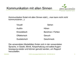 15.02.2014 © 2014, pro accessio GmbH & Co. KG, CC BY-NC-SA 3.0 9
Kommunikation mit allen Sinnen
Kommunikation findet mit allen Sinnen statt (...man kann nicht nicht
kommunizieren...):
Visuell Sehen
Auditiv Hören
Kinestätisch Berühren / Fühlen
Olfaktorisch Geruch
Gustatorisch Geschmack
Die verwendeten Modalitäten finden sich in der verwendeten
Sprache, in Gestik, Mimik, Körperhaltung und selbst Augen-
bewegung wieder und können genutzt werden, um Rapport
herzustellen.
 