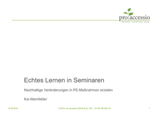 Echtes Lernen in Seminaren
Nachhaltige Veränderungen in PE-Maßnahmen erzielen
Kai Altenfelder
15.02.2014 1© 2014, pro accessio GmbH & Co. KG, CC BY-NC-SA 3.0
 