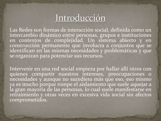 Las Redes son formas de interacción social, definida como un
intercambio dinámico entre personas, grupos e instituciones
en contextos de complejidad. Un sistema abierto y en
construcción permanente que involucra a conjuntos que se
identifican en las mismas necesidades y problemáticas y que
se organizan para potenciar sus recursos.
Intervenir en una red social empieza por hallar allí otros con
quienes compartir nuestros intereses, preocupaciones o
necesidades y aunque no sucediera más que eso, eso mismo
ya es mucho porque rompe el aislamiento que suele aquejar a
la gran mayoría de las personas, lo cual suele manifestarse en
retraimiento y otras veces en excesiva vida social sin afectos
comprometidos.
 