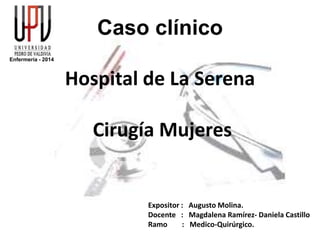 Caso clínico
Hospital de La Serena
Cirugía Mujeres
Expositor : Augusto Molina.
Docente : Magdalena Ramírez- Daniela Castillo
Ramo : Medico-Quirúrgico.
Enfermería - 2014
 