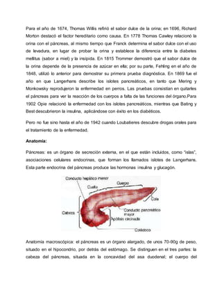 Para el año de 1674, Thomas Willis refirió el sabor dulce de la orina; en 1696, Richard
Morton destacó el factor hereditario como causa. En 1778 Thomas Cawley relacionó la
orina con el páncreas, al mismo tiempo que Franck determina el sabor dulce con el uso
de levadura, en lugar de probar la orina y establece la diferencia entre la diabetes
mellitus (sabor a miel) y la insípida. En 1815 Trommer demostró que el sabor dulce de
la orina depende de la presencia de azúcar en ella; por su parte, Fehling en el año de
1848, utilizó lo anterior para demostrar su primera prueba diagnóstica. En 1869 fue el
año en que Langerhans describe los islotes pancreáticos, en tanto que Mering y
Monkowsky reprodujeron la enfermedad en perros. Las pruebas consistían en quitarles
el páncreas para ver la reacción de los cuerpos a falta de las funciones del órgano.Para
1902 Opie relacionó la enfermedad con los islotes pancreáticos, mientras que Bating y
Best descubrieron la insulina, aplicándose con éxito en los diabéticos.
Pero no fue sino hasta el año de 1942 cuando Loubatieres descubre drogas orales para
el tratamiento de la enfermedad.
Anatomía:
Páncreas: es un órgano de secreción externa, en el que están incluidos, como “islas”,
asociaciones celulares endocrinas, que forman los llamados islotes de Langerhans.
Esta parte endocrina del páncreas produce las hormonas insulina y glucagón.
Anatomía macroscópica: el páncreas es un órgano alargado, de unos 70-90g de peso,
situado en el hipocondrio, por detrás del estómago. Se distinguen en el tres partes: la
cabeza del páncreas, situada en la concavidad del asa duodenal; el cuerpo del
 