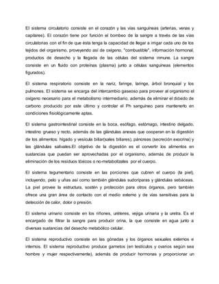 El sistema circulatorio consiste en el corazón y las vías sanguíneas (arterias, venas y
capilares). El corazón tiene por función el bombeo de la sangre a través de las vías
circulatorias con el fin de que ésta tenga la capacidad de llegar a irrigar cada uno de los
tejidos del organismo, proveyendo así de oxígeno, "combustible", información hormonal,
productos de desecho y la llegada de las células del sistema inmune. La sangre
consiste en un fluido con proteínas (plasma) junto a células sanguíneas (elementos
figurados).
El sistema respiratorio consiste en la nariz, faringe, laringe, árbol bronquial y los
pulmones. El sistema se encarga del intercambio gaseoso para proveer al organismo el
oxígeno necesario para el metabolismo intermediario, además de eliminar el dióxido de
carbono producido por este último y controlar el Ph sanguíneo para mantenerlo en
condiciones fisiológicamente aptas.
El sistema gastrointestinal consiste en la boca, esófago, estómago, intestino delgado,
intestino grueso y recto, además de las glándulas anexas que cooperan en la digestión
de los alimentos: hígado y vesícula biliar(sales biliares), páncreas (secreción exocrina) y
las glándulas salivales.El objetivo de la digestión es el convertir los alimentos en
sustancias que puedan ser aprovechadas por el organismo, además de producir la
eliminación de los residuos tóxicos o no-metabolízales por el cuerpo.
El sistema tegumentario consiste en las porciones que cubren el cuerpo (la piel),
incluyendo, pelo y uñas así como también glándulas sudoríparas y glándulas sebáceas.
La piel provee la estructura, sostén y protección para otros órganos, pero también
ofrece una gran área de contacto con el medio externo y de vías sensitivas para la
detección de calor, dolor o presión.
El sistema urinario consiste en los riñones, uréteres, vejiga urinaria y la uretra. Es el
encargado de filtrar la sangre para producir orina, la que consiste en agua junto a
diversas sustancias del desecho metabólico celular.
El sistema reproductivo consiste en las gónadas y los órganos sexuales externos e
internos. El sistema reproductivo produce gametos (en testículos y ovarios según sea
hombre y mujer respectivamente), además de producir hormonas y proporcionar un
 