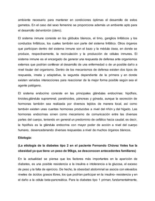 ambiente necesario para mantener en condiciones óptimas el desarrollo de estos
gametos. En el caso del sexo femenino se proporciona además un ambiente apto para
el desarrollo del embrión (útero).
El sistema inmune consiste en los glóbulos blancos, el timo, ganglios linfáticos y los
conductos linfáticos, los cuales también son parte del sistema linfático. Otros órganos
que participan dentro del sistema inmune son el bazo y la médula ósea, en donde se
produce, respectivamente, la recirculación y la producción de células inmunes. El
sistema inmune es el encargado de generar una respuesta de defensa ante organismos
externos que podrían conllevar al desarrollo de una enfermedad o de un posible daño a
nivel tisular del organismo. Dentro de los mecanismos de defensa existen dos tipos de
respuesta, innata y adaptativa, la segunda dependiente de la primera y en donde
existen variadas interacciones para reaccionar de la mejor forma posible según sea el
agente patógeno.
El sistema endocrino consiste en las principales glándulas endocrinas: hipófisis,
tiroides,glándula suprarrenal, paratiroides, páncreas y gónada, aunque la secreción de
hormonas también sea realizada por diversos tejidos de manera local, así como
también existen unas cuantas hormonas producidas a nivel del riñón y del hígado. Las
hormonas endocrinas sirven como mecanismo de comunicación entre las diversas
partes del cuerpo, teniendo en general un predominio de cefálico hacia caudal, es decir,
la hipófisis es la glándula endocrina con mayor poder de acción a nivel del cuerpo
humano, desencadenando diversas respuestas a nivel de muchos órganos blancos.
Etiología:
(La etiología de la diabetes tipo 2 en el paciente Fernando Chávez Veles fue la
obesidad ya que tiene un peso de 96kgs, se desconocen antecedentes familiares)
En la actualidad se piensa que los factores más importantes en la aparición de
diabetes, es una posible resistencia a la insulina e intolerancia a la glucosa, el exceso
de peso y la falta de ejercicio. De hecho, la obesidad abdominal se asocia con elevados
niveles de ácidos grasos libres, los que podrían participar en la insulino- resistencia y en
el daño a la célula beta-pancreática. Para la diabetes tipo 1 priman, fundamentalmente,
 