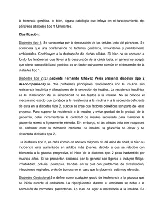 la herencia genética, o bien, alguna patología que influya en el funcionamiento del
páncreas (diabetes tipo 1 fulminante).
Clasificación:
Diabetes tipo 1: Se caracteriza por la destrucción de las células beta del páncreas. Se
considera que una combinación de factores genéticos, inmunitarios y posiblemente
ambientales. Contribuyen a la destrucción de dichas células. Si bien no se conocen a
fondo los fenómenos que llevan a la destrucción de la célula beta, en general se acepta
que cierta susceptibilidad genética es un factor subyacente común en el desarrollo de la
diabetes tipo 1.
Diabetes tipo 2:(El paciente Fernando Chávez Veles presenta diabetes tipo 2
descompensada)Los dos problemas principales relacionados con la insulina son
resistencia insulínica y alteraciones de la secreción de insulina. La resistencia insulínica
es la disminución de la sensibilidad de los tejidos a la insulina. No se conoce el
mecanismo exacto que conduce a la resistencia a la insulina y a la secreción deficiente
de esta en la diabetes tipo 2, aunque se cree que factores genéticos son parte de este
proceso. Para superar la resistencia a la insulina y evitar gradual de la gradual de la
glucemia, debe incrementarse la cantidad de insulina secretada para mantener la
glucemia normal o ligeramente elevada. Sin embargo, si las células beta son incapaces
de enfrentar estar la demanda creciente de insulina, la glucemia se eleva y se
desarrolla diabetes tipo 2.
La diabetes tipo 2, es más común en obesos mayores de 30 años de edad, si bien su
incidencia esta aumentado en adultos más jóvenes, debido a que se relación con
tolerancia a la glucosa progresiva, el inicio de la diabetes tipo 2 pasa inadvertido por
muchos años. Si se presentan síntomas por lo general son ligeros e incluyen fatiga,
irritabilidad, poliuria, polidipsia, heridas en la piel con problemas de cicatrización,
infecciones vaginales, o visión borrosa en el caso que la glucemia está muy elevada.
Diabetes Gestacional:Se define como cualquier grado de intolerancia a la glucosa que
se inicia durante el embarazo. La hiperglucemia durante el embarazo se debe a la
secreción de hormonas placentarias. Lo cual da lugar a resistencia a la insulina. Se
 