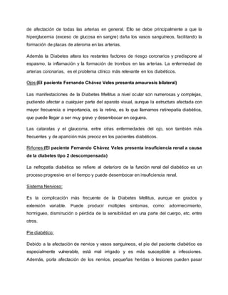 de afectación de todas las arterias en general. Ello se debe principalmente a que la
hiperglucemia (exceso de glucosa en sangre) daña los vasos sanguíneos, facilitando la
formación de placas de ateroma en las arterias.
Además la Diabetes altera los restantes factores de riesgo coronarios y predispone al
espasmo, la inflamación y la formación de trombos en las arterias. La enfermedad de
arterias coronarias, es el problema clínico más relevante en los diabéticos.
Ojos:(El paciente Fernando Chávez Veles presenta amaurosis bilateral)
Las manifestaciones de la Diabetes Mellitus a nivel ocular son numerosas y complejas,
pudiendo afectar a cualquier parte del aparato visual, aunque la estructura afectada con
mayor frecuencia e importancia, es la retina, es lo que llamamos retinopatía diabética,
que puede llegar a ser muy grave y desembocar en ceguera.
Las cataratas y el glaucoma, entre otras enfermedades del ojo, son también más
frecuentes y de aparición más precoz en los pacientes diabéticos.
Riñones:(El paciente Fernando Chávez Veles presenta insuficiencia renal a causa
de la diabetes tipo 2 descompensada)
La nefropatía diabética se refiere al deterioro de la función renal del diabético es un
proceso progresivo en el tiempo y puede desembocar en insuficiencia renal.
Sistema Nervioso:
Es la complicación más frecuente de la Diabetes Mellitus, aunque en grados y
extensión variable. Puede producir múltiples síntomas, como: adormecimiento,
hormigueo, disminución o pérdida de la sensibilidad en una parte del cuerpo, etc. entre
otros.
Pie diabético:
Debido a la afectación de nervios y vasos sanguíneos, el pie del paciente diabético es
especialmente vulnerable, está mal irrigado y es más susceptible a infecciones.
Además, porla afectación de los nervios, pequeñas heridas o lesiones pueden pasar
 