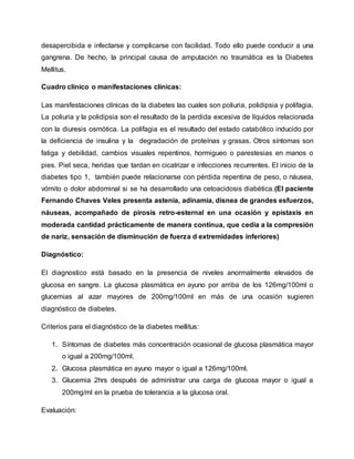 desapercibida e infectarse y complicarse con facilidad. Todo ello puede conducir a una
gangrena. De hecho, la principal causa de amputación no traumática es la Diabetes
Mellitus.
Cuadro clínico o manifestaciones clínicas:
Las manifestaciones clínicas de la diabetes las cuales son poliuria, polidipsia y polifagia.
La poliuria y la polidipsia son el resultado de la perdida excesiva de líquidos relacionada
con la diuresis osmótica. La polifagia es el resultado del estado catabólico inducido por
la deficiencia de insulina y la degradación de proteínas y grasas. Otros síntomas son
fatiga y debilidad, cambios visuales repentinos, hormigueo o parestesias en manos o
pies. Piel seca, heridas que tardan en cicatrizar e infecciones recurrentes. El inicio de la
diabetes tipo 1, también puede relacionarse con pérdida repentina de peso, o náusea,
vómito o dolor abdominal si se ha desarrollado una cetoacidosis diabética.(El paciente
Fernando Chaves Veles presenta astenia, adinamia, disnea de grandes esfuerzos,
náuseas, acompañado de pirosis retro-esternal en una ocasión y epistaxis en
moderada cantidad prácticamente de manera continua, que cedía a la compresión
de nariz, sensación de disminución de fuerza d extremidades inferiores)
Diagnóstico:
El diagnostico está basado en la presencia de niveles anormalmente elevados de
glucosa en sangre. La glucosa plasmática en ayuno por arriba de los 126mg/100ml o
glucemias al azar mayores de 200mg/100ml en más de una ocasión sugieren
diagnóstico de diabetes.
Criterios para el diagnóstico de la diabetes mellitus:
1. Síntomas de diabetes más concentración ocasional de glucosa plasmática mayor
o igual a 200mg/100ml.
2. Glucosa plasmática en ayuno mayor o igual a 126mg/100ml.
3. Glucemia 2hrs después de administrar una carga de glucosa mayor o igual a
200mg/ml en la prueba de tolerancia a la glucosa oral.
Evaluación:
 