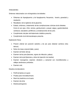Antecedentes:
Síntomas relacionados con el diagnóstico de diabetes:
 Síntomas de hiperglucemia y de hipoglucemia, frecuencia, horario, gravedad y
resolución.
 Resultados de la vigilancia de la glucemia.
 Estado, síntomas y tratamiento de las complicaciones crónicas de la diabetes.
Como lo son ojos, riñón, nervios, genitourinario y sexual, vejiga y gastrointestinal,
cardiacos, vasculares periféricos y complicaciones de los pies.
 Cumplimiento del plan del tratamiento dietético prescrito.
 Cumplimiento de la farmacoterapia prescrita.
Exploración física:
 Presión arterial (en posición sedente y de pie para detectar cambios ortos
taticos).
 Índice de masa corporal (talla y peso)
 Examen de fondo del ojo
 Examen de los pies (lesiones, signos de infección, pulsos)
 Examen de la piel (lesiones y sitios de inyección de insulina)
 Examen neurogenico (examen vibratorio y sensorial con monofilamentos y
reflejos tendinosos profundos.
 Examen oral.
Estudios de laboratorio:
 Perfil de lípidos en ayuno
 Prueba para microalbuminuria
 Nivel de creatinina en el suero
 Examen de orina
 Electrocardiograma
 