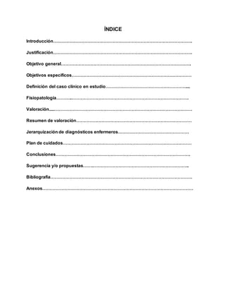 ÍNDICE
Introducción………………………………………………………………………………….
Justificación………………………………………………………………………………….
Objetivo general…………………………………………………………………………….
Objetivos específicos………………………………………………………………………
Definición del caso clínico en estudio………………………………………………....
Fisiopatología………..…………………………………………………………………….
Valoración.....…………………………………………………………………………………
Resumen de valoración……………………………………………………………………
Jerarquización de diagnósticos enfermeros…………………………………………
Plan de cuidados……………………………………………………………………………
Conclusiones……………………………………………………………………………….
Sugerencia y/o propuestas…….………………………………………………………..
Bibliografía……………………………………………………………………………………
Anexos…………………………………………………………………………………………
 