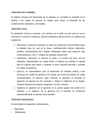 Tratamiento de la diabetes:
El objetivo principal del tratamiento de la diabetes es normalizar la actividad de la
insulina y los niveles de glucosa en sangre para reducir el desarrollo de las
complicaciones vasculares y neuropatías.
Tratamiento inicial:
El tratamiento inicial se comienza por cambios en el estilo de vida como lo son la
información y educación diabética, nutrición terapéutica, ejercicio físico y la vigilancia de
la glucemia.
 Información y educación diabética: se debe de proporcionar conocimientos sobre
la diabetes (que es, cual es la causa, manifestaciones clínicas, tratamiento,
posibles complicaciones etc.). enseñar habilidades (dieta, auto inyección, auto
control glucémico, etc.). Y analizar las actitudes del paciente.
 Tratamiento nutricional: la nutrición, la dieta y el control del peso son los
elementos fundamentales los cueles tienen el objetivo de controlar la ingesta
total de calorías para lograr o mantener un peso corporal razonable y controlar
los niveles de glucemia.
 Ejercicio: es importantísimo para el tratamiento de diabetes debido a que
disminuye los niveles de glucosa en la sangre, así como los factores de riesgo
cardiovasculares. El ejercicio logra disminuir la glucemia al aumentar la
captación de glucosa por los músculos y mejorar la utilización de la insulina.
También favorece la circulación sanguínea y el tono muscular.
 Vigilancia: la vigilancia de la glucemia es la piedra angular del control de la
diabetes, y la vigilancia de la glucemia por el paciente ha modificado
espectacularmente la atención de la diabetes.
Tratamiento farmacológico:
Se administran los siguientes medicamentos:
• Biguanidas
• Sulfonilureas
 