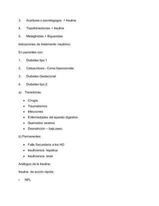 3. Acarbose o secretagogos + Insulina
4. Tiazolidinedionas + Insulina
5. Metaglinidas + Biguanidas
Indicaciones de tratamiento insulínico:
En pacientes con:
1. Diabetes tipo 1
2. Cetoacidosis - Coma hiperosmolar
3. Diabetes Gestacional
4. Diabetes tipo 2:
a) Transitorias:
 Cirugía
 Traumatismos
 Infecciones
 Enfermedades del aparato digestivo
 Quemados severos
 Desnutrición – bajo peso
b) Permanentes:
 Falla Secundaria a los HO
 Insuficiencia hepática
 Insuficiencia renal
Análogos de la Insulina:
Insulina de acción rápida:
• NPL
 