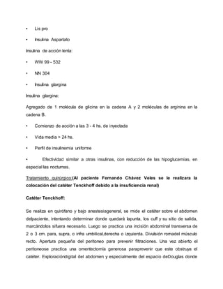• Lis pro
• Insulina Aspartato
Insulina de acción lenta:
• WW 99 - 532
• NN 304
• Insulina glargina
Insulina glargina:
Agregado de 1 molécula de glicina en la cadena A y 2 moléculas de arginina en la
cadena B.
• Comienzo de acción a las 3 - 4 hs. de inyectada
• Vida media > 24 hs.
• Perfil de insulinemia uniforme
• Efectividad similar a otras insulinas, con reducción de las hipoglucemias, en
especial las nocturnas.
Tratamiento quirúrgico:(Al paciente Fernando Chávez Veles se le realizara la
colocación del catéter Tenckhoff debido a la insuficiencia renal)
Catéter Tenckhoff:
Se realiza en quirófano y bajo anestesiageneral, se mide el catéter sobre el abdomen
delpaciente, intentando determinar donde quedará lapunta, los cuff y su sitio de salida,
marcándolos sifuera necesario. Luego se practica una incisión abdominal transversa de
2 o 3 cm. para, supra, o infra umbilical,derecha o izquierda. Divulsión romadel músculo
recto. Apertura pequeña del peritoneo para prevenir filtraciones. Una vez abierto el
peritoneose practica una omentectomía generosa paraprevenir que este obstruya el
catéter. Exploracióndigital del abdomen y especialmente del espacio deDouglas donde
 