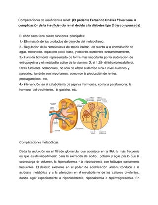 Complicaciones de insuficiencia renal: (El paciente Fernando Chávez Veles tiene la
complicación de la insuficiencia renal debido a la diabetes tipo 2 descompensada)
El riñón sano tiene cuatro funciones principales:
1.- Eliminación de los productos de desecho del metabolismo.
2.- Regulación de la homeostasis del medio interno, en cuanto a la composición de
agua, electrolitos, equilibrio ácido-base, y cationes divalentes fundamentalmente.
3.- Función hormonal representada de forma más importante por la elaboración de
eritropoyetina y el metabolito activo de la vitamina D, el 1,25- dihidroxicolecalciferol.
Otras funciones hormonales, no solo de efecto sistémico sino a nivel autocrino y
paracrino, también son importantes, como son la producción de renina,
prostaglandinas, etc.
4.- Intervención en el catabolismo de algunas hormonas, como la paratormona, la
hormona del crecimiento, la gastrina, etc.
Complicaciones metabólicas:
Dada la reducción en el filtrado glomerular que acontece en la IRA, lo más frecuente
es que exista impedimento para la excreción de sodio, potasio y agua por lo que la
sobrecarga de volumen, la hipercalcemia y la hiponatremia son hallazgos sumamente
frecuentes. El defecto existente en el poder de acidificación urinaria conduce a la
acidosis metabólica y a la alteración en el metabolismo de los cationes divalentes,
dando lugar especialmente a hiperfosforemia, hipocalcemia e hipermagnesemia. En
 