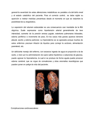 general la severidad de estas alteraciones metabólicas es paralela a la del daño renal
y al estado catabólico del paciente. Para el correcto control, se debe vigilar su
aparición e instituir medidas preventivas desde el momento en que se vislumbre la
posibilidad de su diagnóstico.
La expansión del volumen extracelular es una consecuencia casi inevitable de la IRA
oligúrica. Suele expresarse como hipertensión arterial generalmente de leve
intensidad, aumento de la presión venosa yugular, estertores pulmonares bibasales,
edema periférico e incremento de peso. En los casos más graves aparece derrame
pleural, ascitis y edema pulmonar. La hipervolemia se ve agravada porque muchos de
estos enfermos precisan infusión de líquidos para corregir la acidosis, alimentación
parenteral, etc.
Un deficiente manejo del enfermo, con excesiva ingesta de agua en proporción a la de
sodio, o bien por la administración de suero salino hipotónico o soluciones de glucosa,
puede agravar la hiponatremia, la cual si se produce de forma aguda puede provocar
edema cerebral, que se sigue de convulsiones y otras anomalías neurológicas que
pueden poner en peligro la vida del paciente.
Complicaciones cardiovasculares:
 