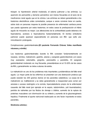 Incluyen la hipertensión arterial moderada, el edema pulmonar y las arritmias. La
aparición de pericarditis y derrame pericárdico son menos frecuentes en el seno de la
insuficiencia renal aguda que en la crónica. Las arritmias se deben generalmente a los
trastornos electrolíticos antes comentados, aunque a veces conviene tener en cuenta,
sobre todo en personas mayores la posible presencia de enfermedad cardiaca previa
que pueda agravarse por estos trastornos; en estos casos la predisposición al infarto
agudo de miocardio es mayor. Las alteraciones de la contractilidad puede deberse a la
hipervolemia, acidosis e hipercalcemia fundamentalmente. El trombo embolismo
pulmonar puede aparecer especialmente en personas con IRA que sufre una
inmovilización prolongada.
Complicaciones gastrointestinales:(El paciente Fernando Chávez Veles manifiesta
náuseas y vómito)
Los trastornos gastrointestinales durante la IRA consisten fundamentalmente en
nauseas, vómitos, malnutrición, gastritis, ulceras y sangrado gastrointestinal y en casos
muy avanzados estomatitis, gingivitis, pancreatitis y parotiditis. El sangrado
gastrointestinal moderado es muy frecuente, presentándose en el 10-30% de los casos
de IRA y generalmente se debe a ulceras de estrés.
La malnutrición es uno de los problemas más importantes y problemáticos del fallo renal
agudo. La mayor parte de los enfermos se presentan con una destrucción proteica que
puede exceder los 200 gramos diarios en los pacientes catabólicos. La causa de la
malnutrición es multifactorial y se debe generalmente a incapacidad para comer por
anorexia o acceso restringido a la comida, hipercatabolismo propio de la enfermedad
causante del fallo renal (por ejemplo en la sepsis, rabdomiolisis, poli traumatizados),
perdida de nutrientes por los fluidos de drenaje o diálisis, aumento de la ruptura de
proteínas musculares con disminución de su síntesis y aumento de la gluconeogénesis
hepática. Finalmente el aporte nutricional inadecuado es otro factor importante en estos
pacientes.
Síndrome urémico:
 