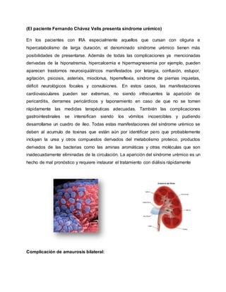(El paciente Fernando Chávez Velis presenta síndrome urémico)
En los pacientes con IRA especialmente aquellos que cursan con oliguria e
hipercatabolismo de larga duración, el denominado síndrome urémico tienen más
posibilidades de presentarse. Además de todas las complicaciones ya mencionadas
derivadas de la hiponatremia, hipercalcemia e hipermagnesemia por ejemplo, pueden
aparecen trastornos neurosiquiátricos manifestados por letargia, confusión, estupor,
agitación, psicosis, asterixis, mioclonus, hiperreflexia, síndrome de piernas inquietas,
déficit neurológicos focales y convulsiones. En estos casos, las manifestaciones
cardiovasculares pueden ser extremas, no siendo infrecuentes la aparición de
pericarditis, derrames pericárdicos y taponamiento en caso de que no se tomen
rápidamente las medidas terapéuticas adecuadas. También las complicaciones
gastrointestinales se intensifican siendo los vómitos incoercibles y pudiendo
desarrollarse un cuadro de íleo. Todas estas manifestaciones del síndrome urémico se
deben al acumulo de toxinas que están aún por identificar pero que probablemente
incluyan la urea y otros compuestos derivados del metabolismo proteico, productos
derivados de las bacterias como las aminas aromáticas y otras moléculas que son
inadecuadamente eliminadas de la circulación. La aparición del síndrome urémico es un
hecho de mal pronóstico y requiere instaurar el tratamiento con diálisis rápidamente
Complicación de amaurosis bilateral:
 