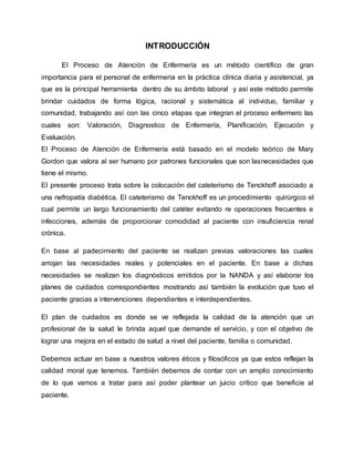 INTRODUCCIÓN
El Proceso de Atención de Enfermería es un método científico de gran
importancia para el personal de enfermería en la práctica clínica diaria y asistencial, ya
que es la principal herramienta dentro de su ámbito laboral y así este método permite
brindar cuidados de forma lógica, racional y sistemática al individuo, familiar y
comunidad, trabajando así con las cinco etapas que integran el proceso enfermero las
cuales son: Valoración, Diagnostico de Enfermería, Planificación, Ejecución y
Evaluación.
El Proceso de Atención de Enfermería está basado en el modelo teórico de Mary
Gordon que valora al ser humano por patrones funcionales que son lasnecesidades que
tiene el mismo.
El presente proceso trata sobre la colocación del cateterismo de Tenckhoff asociado a
una nefropatía diabética. El cateterismo de Tenckhoff es un procedimiento quirúrgico el
cual permite un largo funcionamiento del catéter evitando re operaciones frecuentes e
infecciones, además de proporcionar comodidad al paciente con insuficiencia renal
crónica.
En base al padecimiento del paciente se realizan previas valoraciones las cuales
arrojan las necesidades reales y potenciales en el paciente. En base a dichas
necesidades se realizan los diagnósticos emitidos por la NANDA y así elaborar los
planes de cuidados correspondientes mostrando así también la evolución que tuvo el
paciente gracias a intervenciones dependientes e interdependientes.
El plan de cuidados es donde se ve reflejada la calidad de la atención que un
profesional de la salud le brinda aquel que demande el servicio, y con el objetivo de
lograr una mejora en el estado de salud a nivel del paciente, familia o comunidad.
Debemos actuar en base a nuestros valores éticos y filosóficos ya que estos reflejan la
calidad moral que tenemos. También debemos de contar con un amplio conocimiento
de lo que vamos a tratar para así poder plantear un juicio crítico que beneficie al
paciente.
 