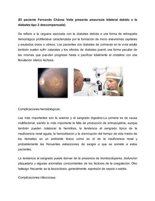 (El paciente Fernando Chávez Velis presenta amaurosis bilateral debido a la
diabetes tipo 2 descompensada)
Se refiere a la ceguera asociada con la diabetes debida a una forma de retinopatía
hemorrágica proliferativa caracterizada por la formación de micro aneurismas capilares
y exudados duros o céreos. Los pacientes con diabetes de comienzo en la vi-da adulta
también suelen sufrir cataratas y los efectos de diabetes juvenil, una forma peculiar de
las mismas que pue-den progresar hasta o pacificar totalmente el cristalino con una
floculación blanco lechosa.
Complicaciones hematológicas:
Las más importantes son la anemia y el sangrado digestivo.La primera es de causa
multifactorial, siendo lo más importante la falta de producción de eritropoyetina, aunque
también pueden colaborar la hemólisis, la tendencia al sangrado típica de la
insuficiencia renal aguda, la hemodilución y la disminución del tiempo de vida medio de
los hematíes en un ambiente tóxico como es el de la insuficiencia renal y
probablemente las frecuentes extracciones de sangre a que se somete a estos
pacientes.
La tendencia al sangrado puede derivar de la presencia de trombocitopenia, disfunción
plaquetaria y algunas anomalías concomitantes de los factores de la coagulación. Otro
hallazgo frecuente es la leucocitosis, generalmente expresión de sepsis o estrés.
Complicaciones infecciosas:
 
