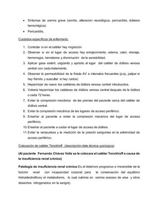  Síntomas de uremia grave (vomito, alteración neurológica, pericarditis, diátesis
hemorrágica).
 Pericarditis.
Cuidados específicos de enfermería:
1. Controlar si en el catéter hay migración
2. Observar si en el lugar de acceso hay enrojecimiento, edema, calor, drenaje,
hemorragia, hematoma y disminución de la sensibilidad.
3. Aplicar gasa estéril, ungüento y apósito al lugar del catéter de diálisis venosa
central con cada tratamiento.
4. Observar la permeabilidad de la fistula AV a intervalos frecuentes (p.ej., palpar si
hay frémito y auscultar si hay ruidos)
5. Heparinizar de nuevo los catéteres de diálisis venosa central introducidos.
6. Volverá heparinizar los catéteres de diálisis venosa central después de la diálisis
o cada 72 horas.
7. Evitar la compresión mecánica de las piernas del paciente cerca del catéter de
diálisis central.
8. Evitar la compresión mecánica de las lugares de acceso periférico.
9. Enseñar al paciente a evitar la compresión mecánica del lugar de acceso
periférico.
10.Enseñar al paciente a cuidar el lugar de acceso de diálisis.
11.Evitar la venipuntura y la medición de la presión sanguínea en la extremidad de
acceso periférico.
Colocación de catéter Tenckhoff (descripción dela técnica quirúrgica)
(Al paciente Fernando Chávez Velis se le colocara el catéter Tenckhoff a causa de
la insuficiencia renal crónica)
Patología de insuficiencia renal crónica:Es el deterioro progresivo e irreversible de la
función renal con incapacidad corporal para la conservación del equilibrio
hidroelectrolíticoy el metabolismo, lo cual culmina en uremia (exceso de urea y otros
desechos nitrogenados en la sangre).
 