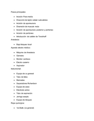 Pasos principales:
 Incisión Para media
 Disección de tejido celular subcutáneo
 Incisión de aponeurosis
 Disensión de musculo recto
 Incisión de aponeurosis posterior y peritoneo
 Incisión de peritoneo
 Introducción de catéter de Tenckhoff
Anestesia:
 Bajo bloqueo local
Aparato electro médico:
 Máquina de Anestesia
 Oximetro
 Monitor cardiaco
 Electro cauterio
 Aspirador
Instrumental:
 Equipo de cx general
 Tubo de látex
 Manivelas
 Separadores Richardson
 Equipo de aseo
 Electrodo activo
 Tubo de aspiración
 Jeringa asepto
 Equipo de bloqueo
Ropa quirúrgica:
 1er.Bulto (cx general)
 
