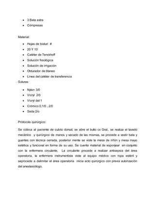  3 Bata extra
 Compresas
Material:
 Hojas de bisturí #
 20 Y 10
 Catéter de Tenckhoff
 Solución fisiológica
 Solución de irrigación
 Obturador de titaneo
 Linea del catéter de transferencia
Suturas:
 Nylon 3/0
 Vicryl 2/0
 Vicryl del 1
 Crómico 0,1/0 , 2/0
 Seda 2/o
Protocolo quirúrgico:
Se coloca al paciente de cubito dorsal, se abre el bulto cx Gral., se realiza el lavado
mecánico y quirúrgico de manos y secado de las mismas, se procede a vestir bata y
guantes con técnica cerrada, posterior mente se viste la mesa de riñón y mesa mayo
estética y funcional en forma de su uso. Se cuenta material de esponjear en conjunto
con la enfermera circulante, La circulante procede a realizar antisepsia del área
operatoria, la enfermera instrumentista viste al equipo médico con ropa estéril y
seprocede a delimitar el área operatoria inicia acto quirúrgico con previa autorización
del anestesiólogo.
 