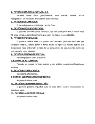 2.- PATRÓN NUTRICIONAL/METABÓLICO:
Paciente refiere dolor gastrointestinal, tiene drenaje penrose, sonda
nasogástrica; por indicación médica tiene ayuno absoluto.
3.- PATRÓN DE ELIMINACIÓN:
El paciente presenta colostomía y sonda Foley.
4.- PATRÓN ACTIVIDAD/EJERCICIO:
El paciente presenta ligeras sibilancias, tos y es portador de EPOC desde hace
15 años, limitación para el movimiento por orden médica de reposo absoluto.
5.- PATRÓN REPOSO/SUEÑO:
El paciente refiere tener una postura de cansancio (posición semifowler por
indicación médica), refiere dormir 4 horas desde su ingreso al hospital debido a la
temperatura, ruido ambiental y el ruido de sus compañeros de sala. Además manifiesta
que su sueño no es relajante.
6.- PATRÓN COGNITIVO/PERCETUAL:
Paciente presenta dolor abdominal.
7.-PATRÓN DE AUTOIMAGEN:
Paciente se muestra nervioso, suspira y esta apático y presenta dificultad para
relajarse.
8.- PATRÓN ROL/RELACIONES:
No presenta alteraciones.
9- PATRÓN SEXUALIDAD/REPRODUCCIÓN:
No presenta alteraciones.
10.- PATRÓN AFRONTAMIENTO/ESTRÉS:
El paciente presenta inquietud pues no sabe cómo seguirá evolucionando su
estado de salud.
11.- PATRÓN VALORES/CREENCIAS:
No presenta alteraciones.
 