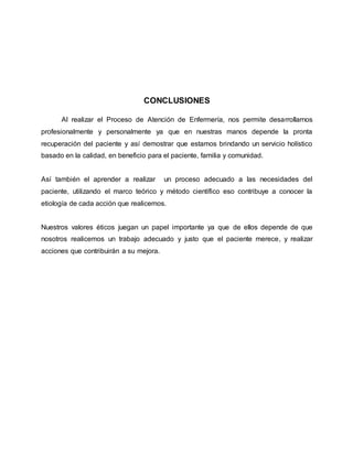 CONCLUSIONES
Al realizar el Proceso de Atención de Enfermería, nos permite desarrollarnos
profesionalmente y personalmente ya que en nuestras manos depende la pronta
recuperación del paciente y así demostrar que estamos brindando un servicio holístico
basado en la calidad, en beneficio para el paciente, familia y comunidad.
Así también el aprender a realizar un proceso adecuado a las necesidades del
paciente, utilizando el marco teórico y método científico eso contribuye a conocer la
etiología de cada acción que realicemos.
Nuestros valores éticos juegan un papel importante ya que de ellos depende de que
nosotros realicemos un trabajo adecuado y justo que el paciente merece, y realizar
acciones que contribuirán a su mejora.
 
