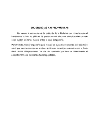 SUGERENCIAS Y/O PROPUESTAS
Se sugiere la promoción de la patología de la Diabetes, así como también el
implementar cursos y/o pláticas de prevención de ella y sus complicaciones ya que
estas pueden afectar de manera crítica la salud del paciente.
Por otro lado, motivar al paciente para realizar los cuidados de acuerdo a su estado de
salud, por ejemplo cambios en la dieta, actividades recreativas, entre otras con el fin de
evitar dichas complicaciones. Ya que en ocasiones por falta de conocimiento el
paciente manifiesta indiferencia hacia los cuidados.
 