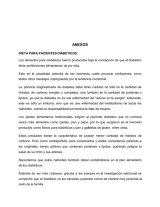 ANEXOS
DIETA PARA PACIENTES DIABETICOS:
Los alimentos para diabéticos fueron producidos bajo la concepción de que el diabético
tenía prohibiciones alimentarias de por vida.
Esto en la actualidad además de ser incorrecto, suele provocar confusiones, como
tantos otros mensajes impregnados por la tendencia comercial.
La persona diagnosticada de diabetes debe tener cuidado no sólo en la cantidad de
hidratos de carbono simples y complejos, sino también en la cantidad de proteínas y
lípidos, ya que la diabetes no es una enfermedad del "azúcar en la sangre" solamente,
este es sólo un síntoma, sino que es una enfermedad del metabolismo de todos los
nutrientes, siendo la responsabilidad primordial la falta de insulina.
Los planes alimentarios tradicionales exigían al paciente diabético que no comiera
nunca más alimentos como pastas, pan y papa, por lo que surgieron en el mercado
productos como fideos para diabéticos y pan y galletitas de gluten, entre otros.
Estos productos tienen la característica de poseer menor cantidad de hidratos de
carbono. Pero como contrapartida, para conservarlos y darles consistencia parecida a
los originales, tienen aditivos que contienen proteínas y lípidos, pudiendo peligrar la
salud de su riñón y sus arterias.
Recordemos que estos nutrientes también deben contabilizarse en el plan alimentario
de los diabéticos.
Además de ser más costosos, gracias a los avances en la investigación nutricional se
comprobó que el diabético no los necesita, pudiendo comer de manera muy parecida al
resto de la familia.
 
