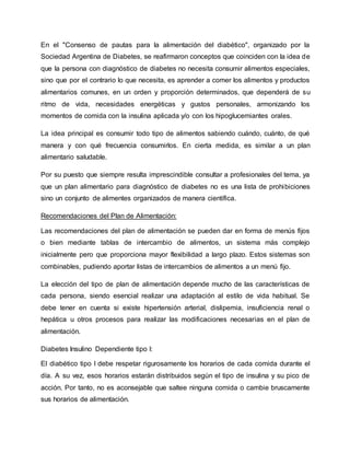 En el "Consenso de pautas para la alimentación del diabético", organizado por la
Sociedad Argentina de Diabetes, se reafirmaron conceptos que coinciden con la idea de
que la persona con diagnóstico de diabetes no necesita consumir alimentos especiales,
sino que por el contrario lo que necesita, es aprender a comer los alimentos y productos
alimentarios comunes, en un orden y proporción determinados, que dependerá de su
ritmo de vida, necesidades energéticas y gustos personales, armonizando los
momentos de comida con la insulina aplicada y/o con los hipoglucemiantes orales.
La idea principal es consumir todo tipo de alimentos sabiendo cuándo, cuánto, de qué
manera y con qué frecuencia consumirlos. En cierta medida, es similar a un plan
alimentario saludable.
Por su puesto que siempre resulta imprescindible consultar a profesionales del tema, ya
que un plan alimentario para diagnóstico de diabetes no es una lista de prohibiciones
sino un conjunto de alimentes organizados de manera científica.
Recomendaciones del Plan de Alimentación:
Las recomendaciones del plan de alimentación se pueden dar en forma de menús fijos
o bien mediante tablas de intercambio de alimentos, un sistema más complejo
inicialmente pero que proporciona mayor flexibilidad a largo plazo. Estos sistemas son
combinables, pudiendo aportar listas de intercambios de alimentos a un menú fijo.
La elección del tipo de plan de alimentación depende mucho de las características de
cada persona, siendo esencial realizar una adaptación al estilo de vida habitual. Se
debe tener en cuenta si existe hipertensión arterial, dislipemia, insuficiencia renal o
hepática u otros procesos para realizar las modificaciones necesarias en el plan de
alimentación.
Diabetes Insulino Dependiente tipo I:
El diabético tipo I debe respetar rigurosamente los horarios de cada comida durante el
día. A su vez, esos horarios estarán distribuidos según el tipo de insulina y su pico de
acción. Por tanto, no es aconsejable que saltee ninguna comida o cambie bruscamente
sus horarios de alimentación.
 