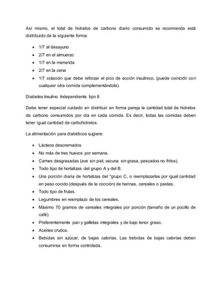 Así mismo, el total de hidratos de carbono diario consumido se recomienda está
distribuido de la siguiente forma:
 1/7 al desayuno
 2/7 en el almuerzo
 1/7 en la merienda
 2/7 en la cena
 1/7 colación que debe reforzar el pico de acción insulínico. (puede coincidir con
cualquier otra comida complementándola).
Diabetes Insulino Independiente tipo II:
Debe tener especial cuidado en distribuir en forma pareja la cantidad total de hidratos
de carbono consumidos por día en cada comida. Es decir, todas las comidas deben
tener igual cantidad de carbohidratos.
La alimentación para diabéticos sugiere:
 Lácteos descremados
 No más de tres huevos por semana.
 Carnes desgrasadas (ave sin piel, vacuna sin grasa, pescados no fritos).
 Todo tipo de hortalizas del grupo A y del B.
 Una porción diaria de hortalizas del *grupo C, o reemplazarlas por igual cantidad
en peso cocido (después de la cocción) de harinas, cereales o pastas.
 Todo tipo de frutas.
 Legumbres en reemplazo de los cereales.
 Máximo 70 gramos de cereales integrales por porción (tamaño de un pocillo de
café).
 Preferentemente pan y galletas integrales y de bajo tenor graso.
 Aceites crudos.
 Bebidas sin azúcar, de bajas calorías. Las bebidas de bajas calorías deben
consumirse en forma controlada.
 