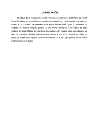 JUSTIFICACIÓN
El motivo de la realización de este Proceso de Atención de Enfermería es con el
fin de fortalecer los conocimientos previamente adquiridos, y así obtener una base en
cuanto al conocimiento y experiencia en la realización del P.A.E., para poder brindar un
cuidado de manera integral, gracias a una previa valoración y por medio de esta
elaborar los diagnósticos de enfermería los cuales serán nuestra base para elaborar un
plan de cuidados y brindar calidad en los mismos y que en el paciente se refleje un
grado de satisfacción óptimo. También el elaborar un P.A.E., nos permite crecer como
profesionales de la salud.
 