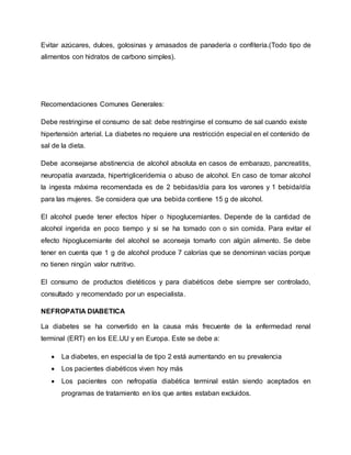 Evitar azúcares, dulces, golosinas y amasados de panadería o confitería.(Todo tipo de
alimentos con hidratos de carbono simples).
Recomendaciones Comunes Generales:
Debe restringirse el consumo de sal: debe restringirse el consumo de sal cuando existe
hipertensión arterial. La diabetes no requiere una restricción especial en el contenido de
sal de la dieta.
Debe aconsejarse abstinencia de alcohol absoluta en casos de embarazo, pancreatitis,
neuropatía avanzada, hipertrigliceridemia o abuso de alcohol. En caso de tomar alcohol
la ingesta máxima recomendada es de 2 bebidas/día para los varones y 1 bebida/día
para las mujeres. Se considera que una bebida contiene 15 g de alcohol.
El alcohol puede tener efectos híper o hipoglucemiantes. Depende de la cantidad de
alcohol ingerida en poco tiempo y si se ha tomado con o sin comida. Para evitar el
efecto hipoglucemiante del alcohol se aconseja tomarlo con algún alimento. Se debe
tener en cuenta que 1 g de alcohol produce 7 calorías que se denominan vacías porque
no tienen ningún valor nutritivo.
El consumo de productos dietéticos y para diabéticos debe siempre ser controlado,
consultado y recomendado por un especialista.
NEFROPATIA DIABETICA
La diabetes se ha convertido en la causa más frecuente de la enfermedad renal
terminal (ERT) en los EE.UU y en Europa. Este se debe a:
 La diabetes, en especial la de tipo 2 está aumentando en su prevalencia
 Los pacientes diabéticos viven hoy más
 Los pacientes con nefropatía diabética terminal están siendo aceptados en
programas de tratamiento en los que antes estaban excluidos.
 