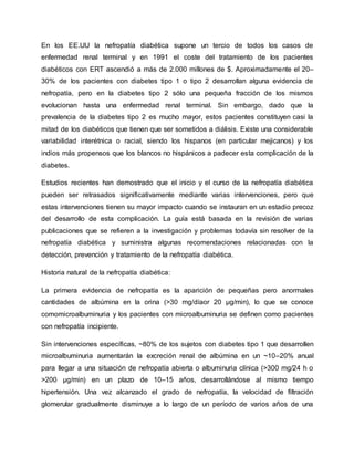 En los EE.UU la nefropatía diabética supone un tercio de todos los casos de
enfermedad renal terminal y en 1991 el coste del tratamiento de los pacientes
diabéticos con ERT ascendió a más de 2.000 millones de $. Aproximadamente el 20–
30% de los pacientes con diabetes tipo 1 o tipo 2 desarrollan alguna evidencia de
nefropatía, pero en la diabetes tipo 2 sólo una pequeña fracción de los mismos
evolucionan hasta una enfermedad renal terminal. Sin embargo, dado que la
prevalencia de la diabetes tipo 2 es mucho mayor, estos pacientes constituyen casi la
mitad de los diabéticos que tienen que ser sometidos a diálisis. Existe una considerable
variabilidad interétnica o racial, siendo los hispanos (en particular mejicanos) y los
indios más propensos que los blancos no hispánicos a padecer esta complicación de la
diabetes.
Estudios recientes han demostrado que el inicio y el curso de la nefropatía diabética
pueden ser retrasados significativamente mediante varias intervenciones, pero que
estas intervenciones tienen su mayor impacto cuando se instauran en un estadio precoz
del desarrollo de esta complicación. La guía está basada en la revisión de varias
publicaciones que se refieren a la investigación y problemas todavía sin resolver de la
nefropatía diabética y suministra algunas recomendaciones relacionadas con la
detección, prevención y tratamiento de la nefropatía diabética.
Historia natural de la nefropatía diabética:
La primera evidencia de nefropatía es la aparición de pequeñas pero anormales
cantidades de albúmina en la orina (>30 mg/díaor 20 µg/min), lo que se conoce
comomicroalbuminuria y los pacientes con microalbuminuria se definen como pacientes
con nefropatía incipiente.
Sin intervenciones específicas, ~80% de los sujetos con diabetes tipo 1 que desarrollen
microalbuminuria aumentarán la excreción renal de albúmina en un ~10–20% anual
para llegar a una situación de nefropatía abierta o albuminuria clínica (>300 mg/24 h o
>200 µg/min) en un plazo de 10–15 años, desarrollándose al mismo tiempo
hipertensión. Una vez alcanzado el grado de nefropatía, la velocidad de filtración
glomerular gradualmente disminuye a lo largo de un período de varios años de una
 