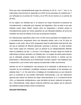 forma que varía considerablemente según los individuos (2–20 ml · min–1 * año–1). La
enfermedad renal terminal se desarrolla en el 50% de los pacientes con diabetes tipo 1
con nefropatía en un período de 10 años y en el 75% de los mismos en un período de
20 años.
En los sujetos con diabetes tipo 2, se observa con mayor frecuencia la presencia de
microalbuminuria y nefropatía poco después del diagnóstico. Esto se debe a que esta
diabetes puede haber estado muchos años sin diagnosticar y también porque la
microalbuminuria puede ser menos específica de una nefropatía diabética, tal como han
mostrado una serie de estudios en los que se practicaron biopsias.
Sin intervenciones específicas entre el 20 y el 40% de los pacientes con diabetes tipo 2
y microalbuminuria progresarán hacia una nefropatía abierta, pero a los 20 años de
llegados a este punto, sólo el 20% progresarán hasta la enfermedad renal terminal. Una
vez que la velocidad de filtración glomerular comienza a disminuir, su caída también
varía mucho según los individuos, pero en general no es substancialmente diferente
entre los diabéticos de tipo 1 y de tipo 2. Sin embargo, el mayor riesgo de muerte de
enfermedad coronaria asociada a la diabetes tipo 2 en sujetos de edad puede prevenir
que la nefropatía progrese hasta la enfermedad renal terminal. A medida que los
tratamientos e intervenciones de la enfermedad coronaria mejoran, más diabéticos tipo
2 sobrevivirán y por lo tanto serán capaces de desarrollar el fallo renal terminal.
Además de ser la manifestación más temprana de la nefropatía, la albuminuria es un
marcador de una morbilidad y mortalidad cardíacas aumentadas en los pacientes con
diabetes tipos 1 y 2. De esta forma, el hallazgo de microalbuminuria es una indicación
para un screening de una posible enfermedad cardiovascular y de una intervención
agresiva para reducir los factores de riesgo cardiovasculares. (p. e., la reducción de las
LDLs, un tratamiento antihipertensivo, cese del hábito de fumar, institución de ejercicio,
etc.). Adicionalmente, existe alguna evidencia preliminar que sugiere que la reducción
del colesterol puede también reducir la proteinuria.
DIÁLISIS PERITONEAL
 